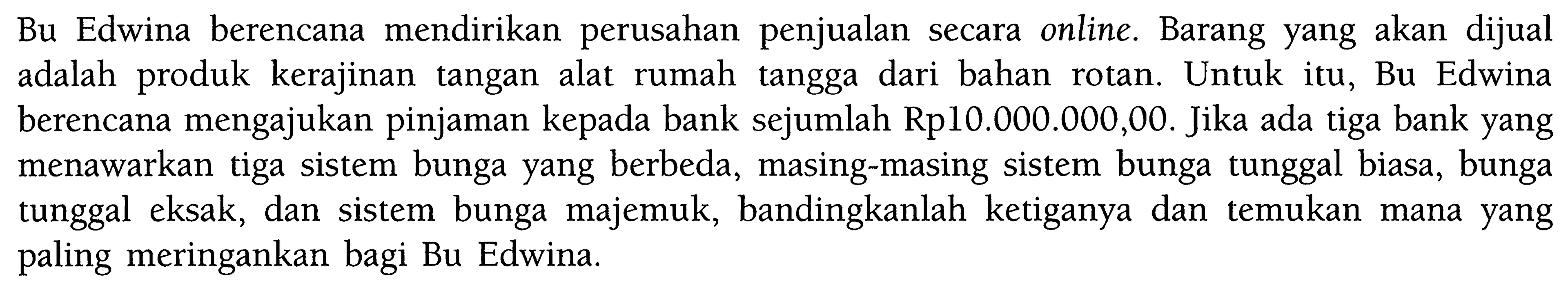 Bu Edwina berencana mendirikan perusahan penjualan secara online. Barang yang akan dijual adalah produk kerajinan tangan alat rumah tangga dari bahan rotan. Untuk itu, Bu Edwina berencana mengajukan pinjaman kepada bank sejumlah Rp10.000.000,00. Jika ada tiga bank yang menawarkan tiga sistem bunga yang berbeda, masing-masing sistem bunga tunggal biasa, bunga tunggal eksak, dan sistem bunga majemuk, bandingkanlah ketiganya dan temukan mana yang paling meringankan bagi Bu Edwina.