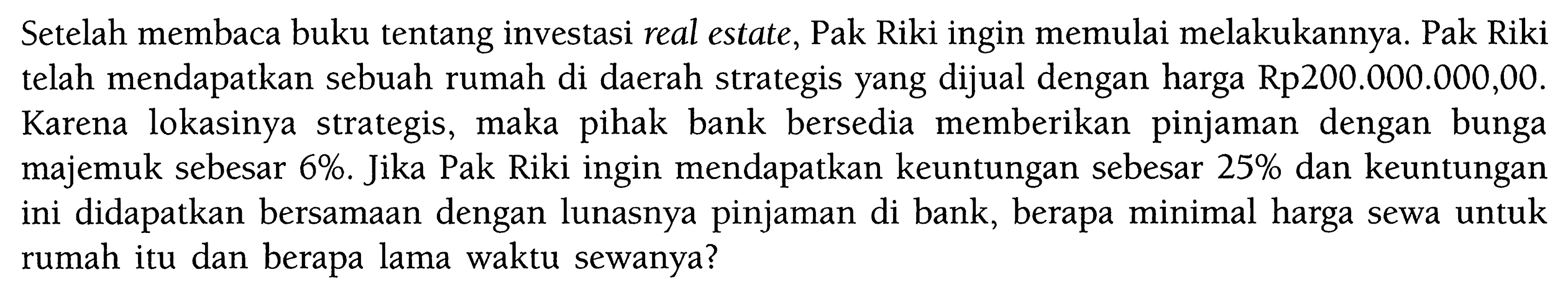 Setelah membaca buku tentang investasi real estate, Pak Riki ingin memulai melakukannya. Pak Riki telah mendapatkan sebuah rumah di daerah strategis yang dijual dengan harga Rp200.000.000,00. Karena lokasinya strategis, maka pihak bank bersedia memberikan pinjaman dengan bunga majemuk sebesar 6%. Jika Pak Riki ingin mendapatkan keuntungan sebesar 25% dan keuntungan ini didapatkan bersamaan dengan lunasnya pinjaman di bank, berapa minimal harga sewa untuk rumah itu dan berapa lama waktu sewanya? 