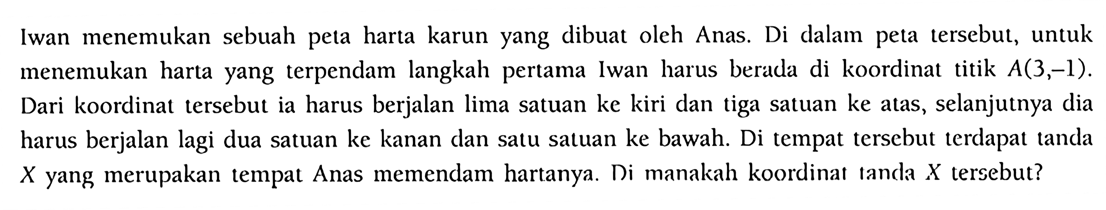 Iwan menemukan sebuah peta harta karun yang dibuat oleh Anas. Di dalam peta tersebut, untuk menemukan harta yang terpendam langkah pertama Iwan harus berada di koordinat titik  A(3,-1) . Dari koordinat tersebut ia harus berjalan lima satuan ke kiri dan tiga satuan ke atas, selanjutnya dia harus berjalan lagi dua satuan ke kanan dan satu satuan ke bawah. Di tempat tersebut terdapat tanda  X  yang merupakan tempat Anas memendam hartanya. Di manakah koordinat tanda  X  tersebut?