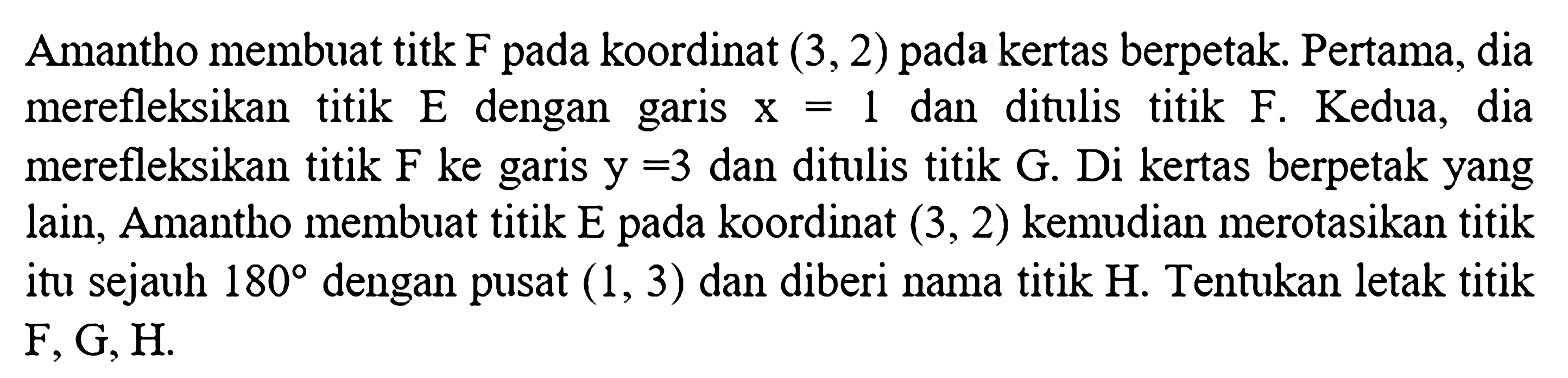 Amantho membuat titk F pada koordinat (3,2) pada kertas berpetak. Pertama, dia merefleksikan titik E dengan garis x=1 dan ditulis titik F. Kedua, dia merefleksikan titik F ke garis y=3 dan ditulis titik G. Di kertas berpetak yang lain, Amantho membuat titik E pada koordinat (3,2) kemudian merotasikan titik itu sejauh 180 dengan pusat (1,3) dan diberi nama titik H. Tentukan letak titik F, G, H.