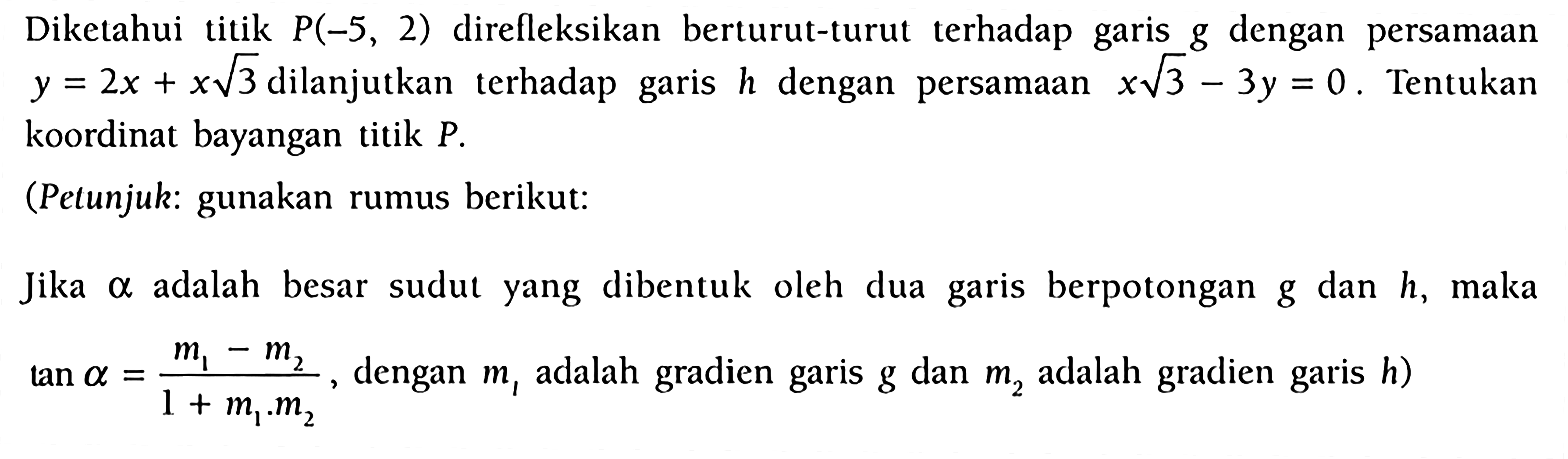 Diketahui titik P(-5, 2) direfleksikan berturut-turut terhadap garis g dengan persamaan y = 2x + x 3^(1/2) dilanjutkan terhadap garis h dengan persamaan x 3^(1/2) - 3y = 0 . Tentukan koordinat bayangan titik P. (Petunjuk: gunakan rumus berikut: Jika alpha adalah besar sudut yang dibentuk oleh dua garis berpotongan g dan h, maka tan alpha = (m1-m2)/(1+m1m2), dengan m1 adalah gradien garis g dan m2 adalah gradien h)