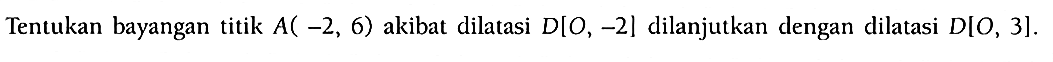 Tentukan bayangan titik A(-2,6) akibat dilatasi D[O,-2] dilanjutkan dengan dilatasi D[O,3].