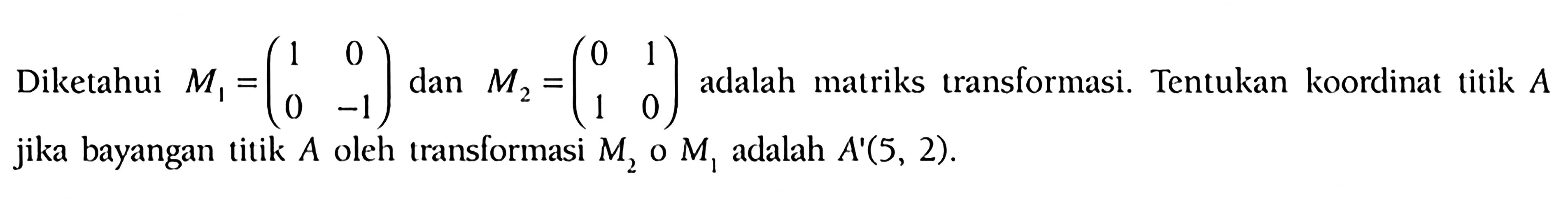 Diketahui M1=(1 0 0 -1) dan M M2=(0 1 1 0) adalah matriks transformasi. Tentukan koordinat titik A jika bayangan titik A oleh translormasi M2.M1 adalah A'(5, 2).