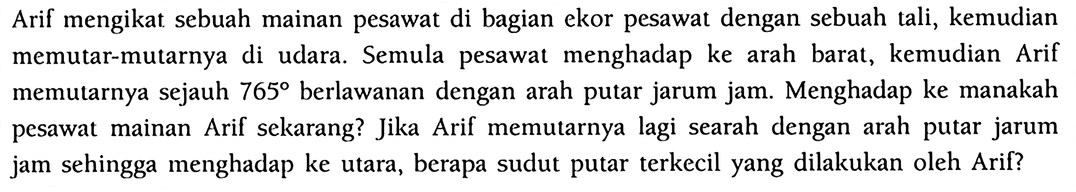 Arif mengikat sebuah mainan pesawat di bagian ekor pesawat dengan sebuah tali, kemudian memutar-mutarnya di udara. Semula pesawat menghadap ke arah barat, kemudian Arif memutarnya sejauh  765  berlawanan dengan arah putar jarum jam. Menghadap ke manakah pesawat mainan Arif sekarang? Jika Arif memutarnya lagi searah dengan arah putar jarum jam sehingga menghadap ke utara, berapa sudut putar terkecil yang dilakukan oleh Arif?