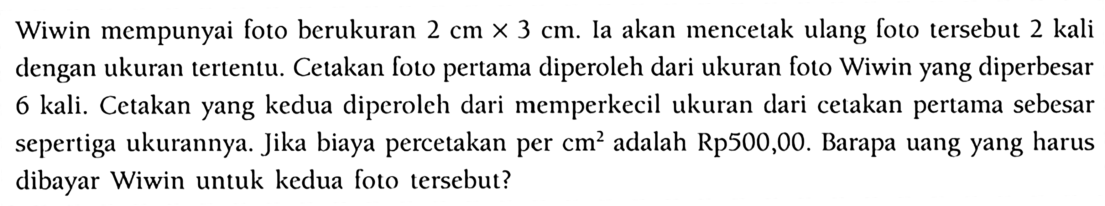 Wiwin mempunyai foto berukuran  2 cm x 3 cm . Ia akan mencetak ulang foto tersebut 2 kali dengan ukuran tertentu. Cetakan foto pertama diperoleh dari ukuran foto Wiwin yang diperbesar 6 kali. Cetakan yang kedua diperoleh dari memperkecil ukuran dari cetakan pertama sebesar sepertiga ukurannya. Jika biaya percetakan per  cm^2 adalah  Rp 500,00 . Barapa uang yang harus dibayar Wiwin untuk kedua foto tersebut?