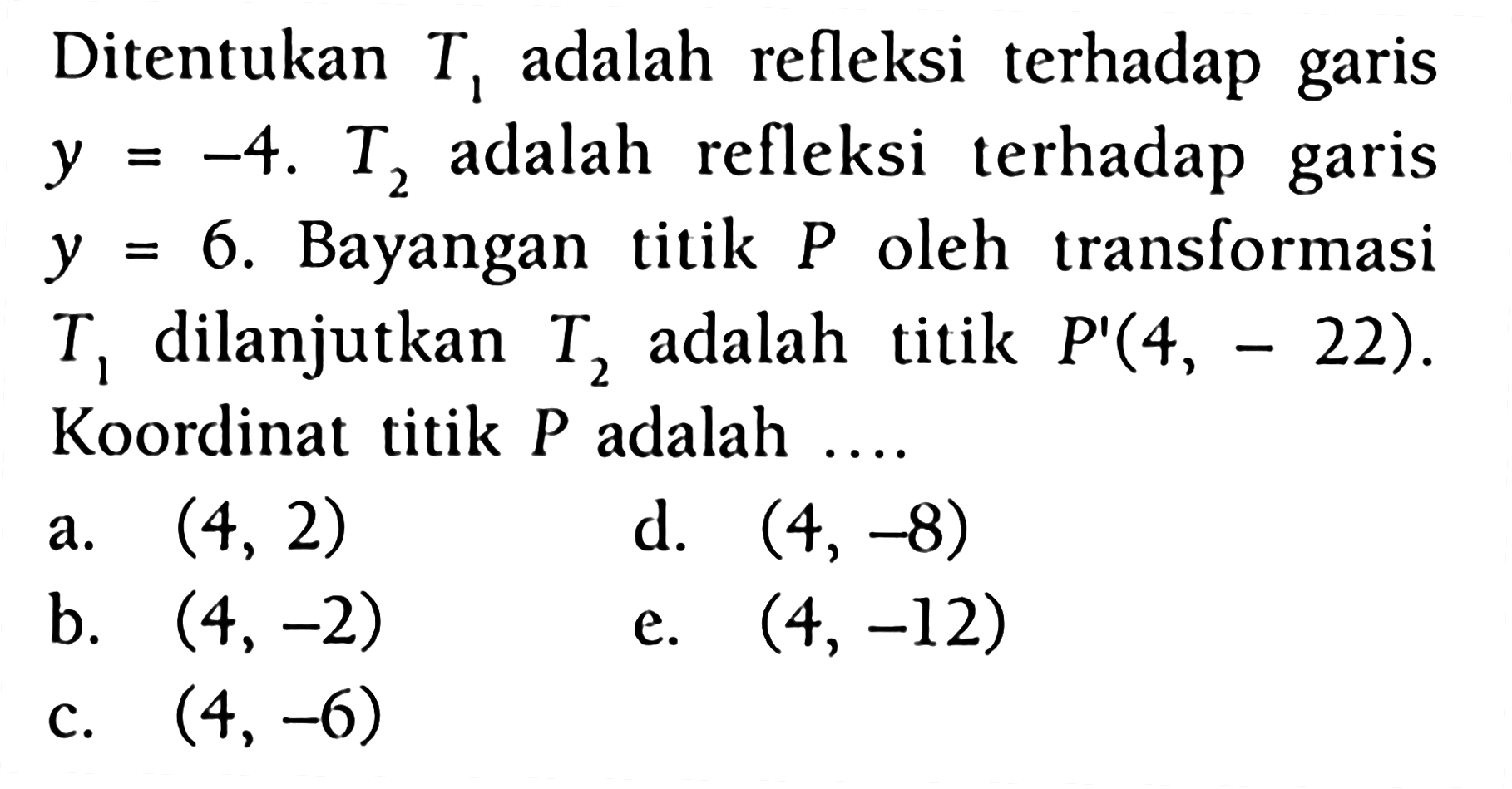 Ditentukan T1 adalah refleksi terhadap garis y=-4. T2 adalah refleksi terhadap garis y=6. Bayangan titik P oleh transformasi T1 dilanjutkan T2 adalah titik P'(4, -22) . Koordlinat titik P adalah ....