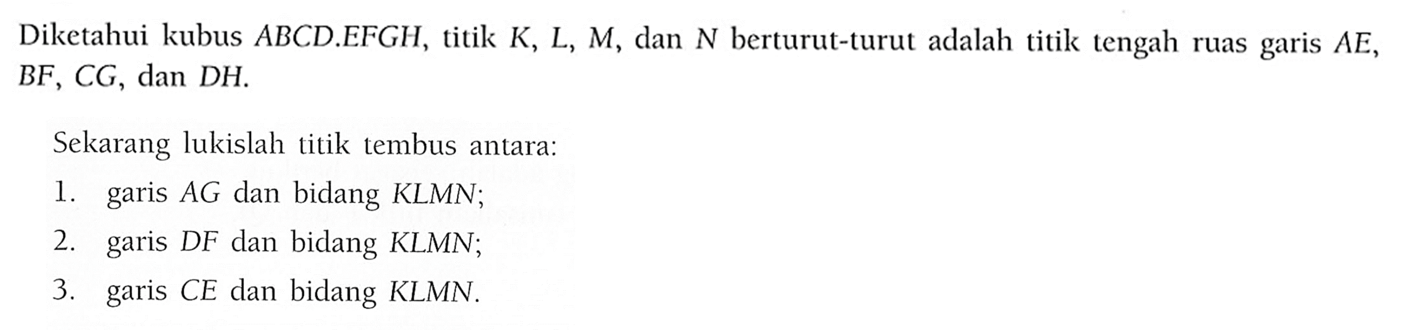 Diketahui kubus ABCD.EFGH, titik K, L, M, dan N herturut-turut adalah titik tengah ruas garis AE, BF, CG, dan DH. Sekarang lukislah titik tembus antara: 1. garis AG dan bidang KLMN; 2. garis DF dan bidang KLMN; 3. garis CE dan bidang KLMN.