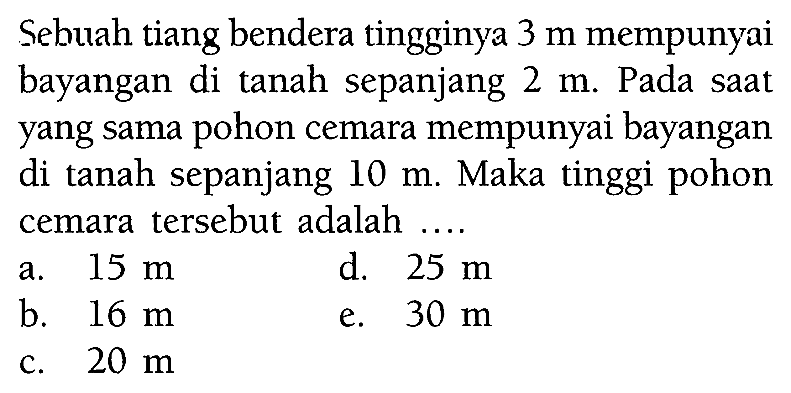 Sebuah tiang bendera tingginya 3 m mempunyai bayangan di tanah sepanjang 2 m. Pada saat yang sama pohon cemara mempunyai bayangan di tanah sepanjang 10 m. Maka tinggi pohon cemara tersebut adalah  .... .