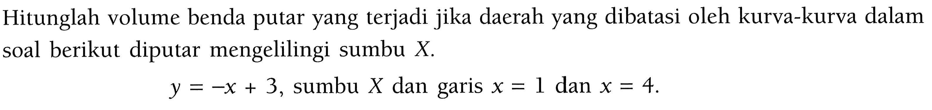 Hitunglah volume benda putar yang terjadi jika daerah yang dibatasi oleh kurva-kurva dalam soal berikut diputar mengelilingi sumbu  X . y=-x+3 , sumbu  X  dan garis  x=1  dan  x=4 .