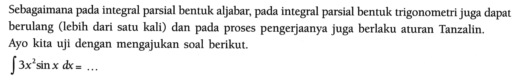 Sebagaimana pada integral parsial bentuk aljabar, pada integral parsial bentuk trigonometri juga dapat berulang (lebih dari satu kali) dan pada proses pengerjaanya juga berlaku aturan Tanzalin. Ayo kita uji dengan mengajukan soal berikut.
Integral 3x^2 sin x dx = ....
