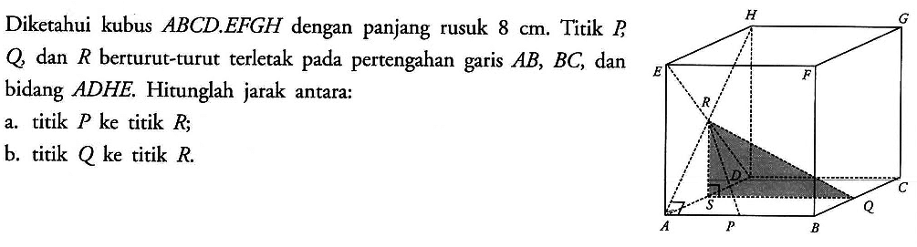 Diketahui kubus ABCD.EFGH dengan panjang rusuk 8 cm. Titik P,Q, dan R berturut-turut terletak pada pertengahan garis AB, BC, dan bidang ADHE. Hitunglah jarak antara: a. titik P ke titik R; b. titik Q ke titik R.