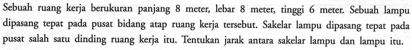 Sebuah ruang kerja berukuran panjang 8 meter, lebar 8 meter, tinggi 6 meter. Sebuah lampu dipasang tepat pusat bidang pada atap ruang kerja tersebut. Sakelar lampu dipasang tepat pada pusat salah dinding satu ruang kerja itu. Tentukan jarak antara sakelar lampu dan lampu itu.