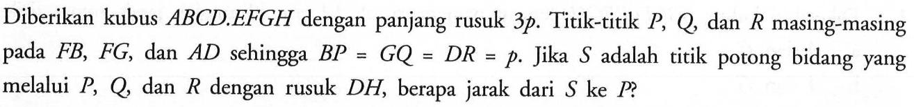 Diberikan kubus ABCD.EFGH dengan panjang rusuk 3p. Titik-titik P, Q, dan R masing-masing pada FB, FG, dan AD sehingga BP=GQ=DR=p. Jika S adalah titik potong bidang yang melalui P, Q dan R dengan rusuk DH, berapa jarak dari S ke P.