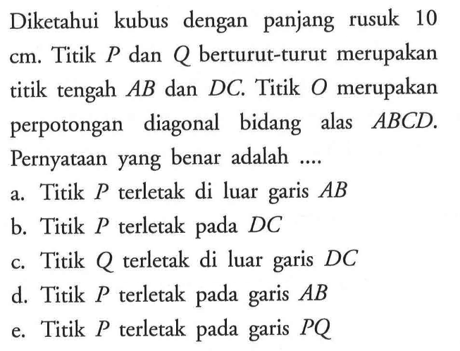 Diketahui kubus dengan panjang rusuk 10 cm. Titik P dan Q berturut-turut merupakan titik tengah AB dan DC. Titik O merupakan  perpotongan diagonal bidang alas ABCD. Pernyataan yang benar adalah .... a. Titik P terletak di luar garis AB b. Titik P terletak pada DC c. Titik Q terletak di luar garis DC d. Titik P terletak pada garis AB  e.Titik P terletak pada garis PQ