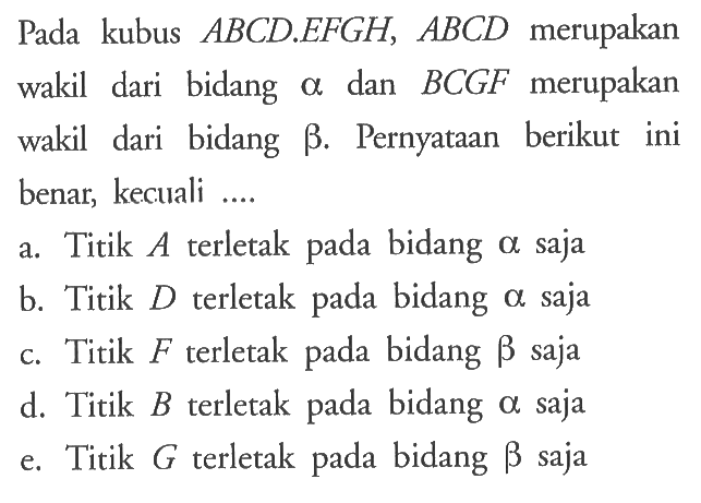 Pada kubus ABCD EFGH, ABCD merupakan wakil dari bidang alpha dan BCGF merupakan wakil dari bidang betha. Pernyataan berikut ini benar, kecuali ... a. Titik terletak pada bidang alpha saja b. Titik D terletak pada bidang alpha saja c. Titik F terletak pada bidang betha saja d. Titik B terletak pada bidang alpha saja e. Titik G terletak pada bidang betha saja