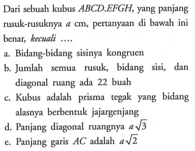 Dari sebuah kubus ABCD.EFGH, yang panjang rusuk-rusuknya a cm, pertanyaan di bawah ini benar, kecuali ... a. Bidang-bidang sisinya kongruen b. Jumlah semua rusuk, bidang sisi, dan diagonal ruang ada 22 buah c. Kubus adalah prisma tegak yang bidang alasnya berbentuk jajargenjang d. Panjang diagonal ruangnya 3^(1/a) e. Panjang garis AC adalah 2^(1/a)