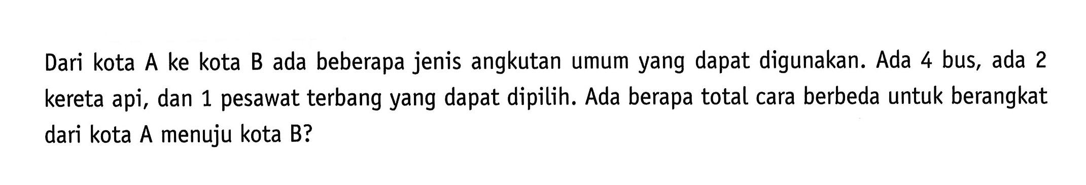 Dari kota A ke kota B ada beberapa jenis angkutan umum yang dapat digunakan. Ada 4 bus, ada 2 kereta api, dan 1 pesawat terbang yang dapat dipilih. Ada berapa total cara berbeda untuk berangkat dari kota A menuju kota B?