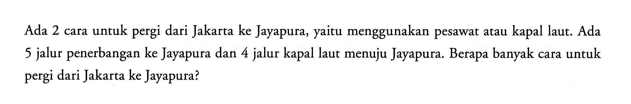 Ada 2 cara untuk pergi dari Jakarta ke Jayapura, yaitu menggunakan pesawat atau kapal laut. Ada 5 jalur penerbangan ke Jayapura dan 4 jalur kapal laut menuju Jayapura. Berapa banyak cara untuk pergi dari Jakarta ke Jayapura?