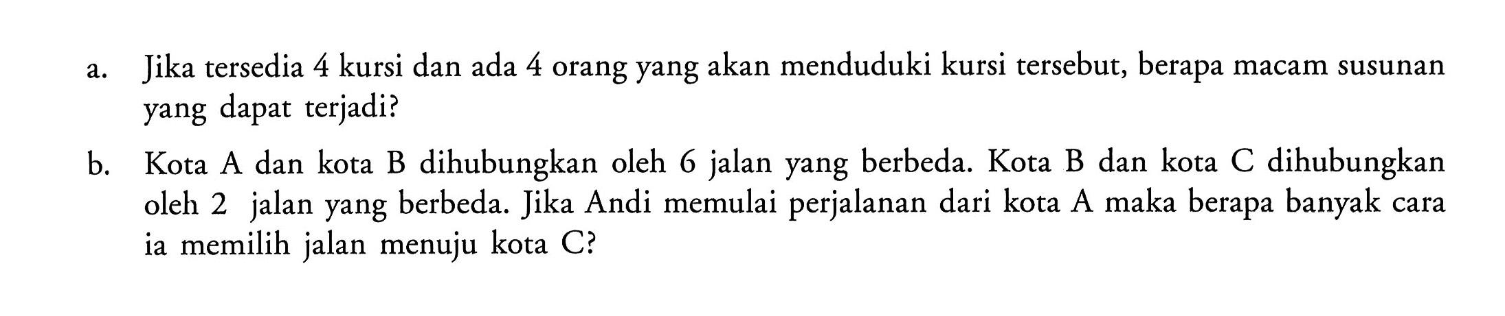 a. Jika tersedia 4 kursi dan ada 4 orang yang akan menduduki kursi tersebut, berapa macam susunan yang dapat terjadi?b. Kota A dan kota B dihubungkan oleh 6 jalan yang berbeda. Kota B dan kota C dihubungkan oleh 2 jalan yang berbeda. Jika Andi memulai perjalanan dari kota A maka berapa banyak cara ia memilih jalan menuju kota C?