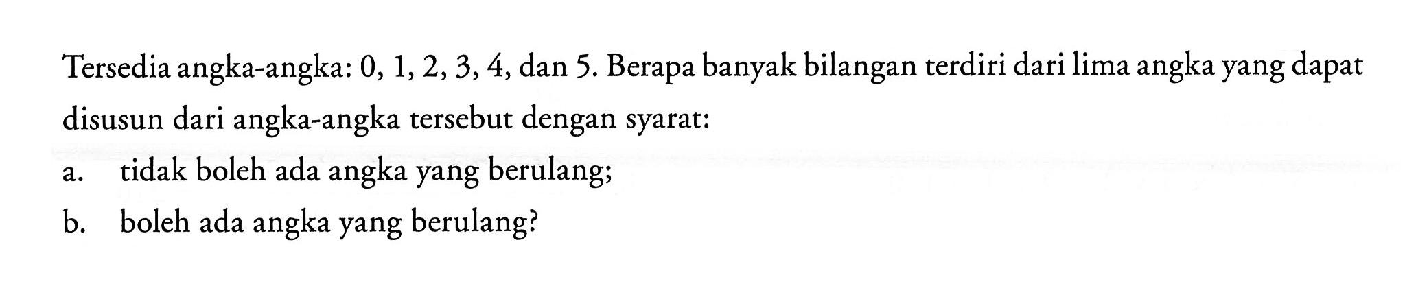 Tersedia angka-angka: 0,1,2,3,4, dan 5. Berapa banyak bilangan terdiri dari lima angka yang dapat disusun dari angka-angka tersebut dengan syarat:a. tidak boleh ada angka yang berulang;b. boleh ada angka yang berulang?