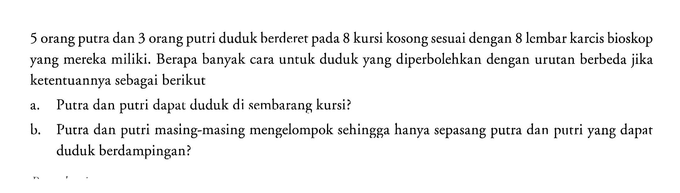 5 orang putra dan 3 orang putri duduk berderet pada 8 kursi kosong sesuai dengan 8 lembar karcis bioskop yang mereka miliki. Berapa banyak cara untuk duduk yang diperbolehkan dengan urutan berbeda jika ketentuannya sebagai berikuta. Putra dan putri dapat duduk di sembarang kursi?b. Putra dan putri masing-masing mengelompok sehingga hanya sepasang putra dan putri yang dapat duduk berdampingan?