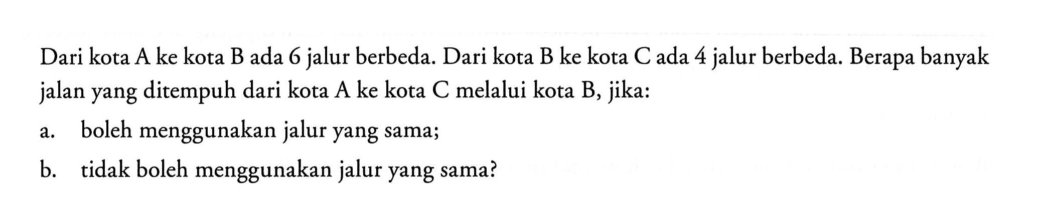 Dari kota  A  ke kota  B  ada 6 jalur berbeda. Dari kota  B  ke kota  C  ada 4 jalur berbeda. Berapa banyak jalan yang ditempuh dari kota  A  ke kota  C  melalui kota  B , jika:a. boleh menggunakan jalur yang sama;b. tidak boleh menggunakan jalur yang sama?