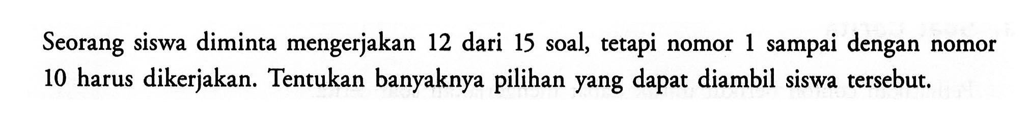 Seorang siswa diminta mengerjakan 12 dari 15 soal, tetapi nomor 1 sampai dengan nomor 10 harus dikerjakan. Tentukan banyaknya pilihan yang dapat diambil siswa tersebut. 