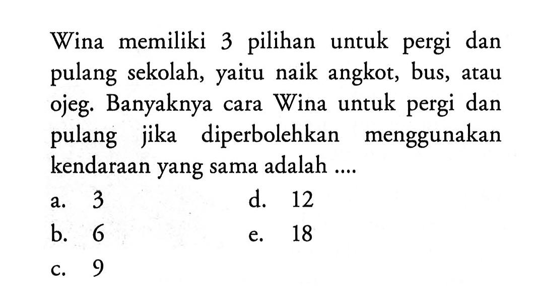 Wina memiliki 3 pilihan untuk pergi dan pulang sekolah, yaitu naik angkot, bus, atau ojeg. Banyaknya cara Wina untuk pergi dan pulang jika diperbolehkan menggunakan kendaraan yang sama adalah ....