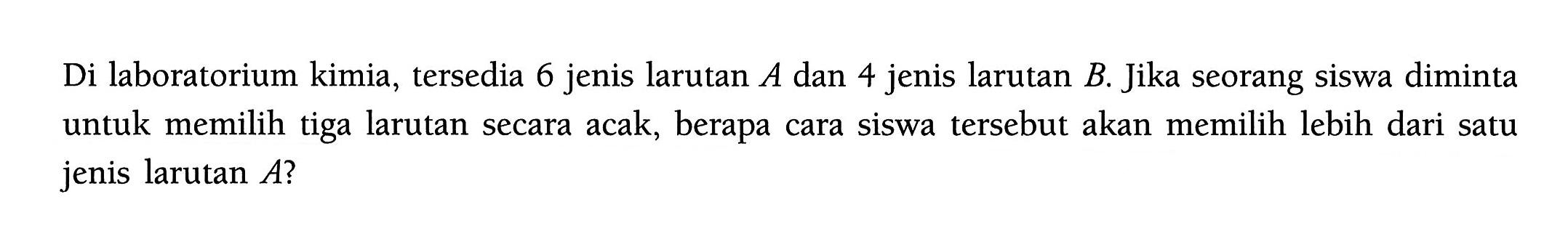 Di laboratorium kimia, tersedia 6 jenis larutan A dan 4 jenis larutan B. Jika seorang siswa diminta untuk memilih tiga larutan secara acak, berapa cara siswa tersebut akan memilih lebih dari satu jenis larutan A ?