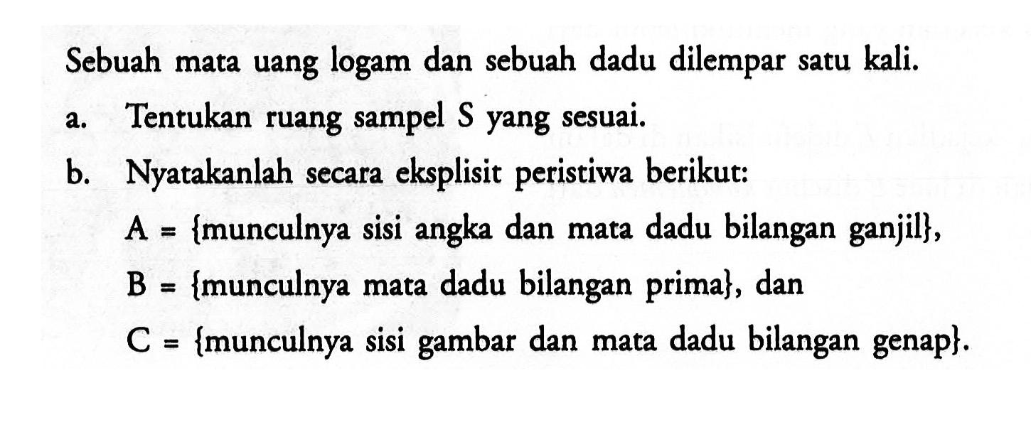 Sebuah mata uang logam dan sebuah dadu dilempar satu kali.a. Tentukan ruang sampel S yang sesuai. b. Nyatakanlah secara eksplisit peristiwa berikut: A={munculnya sisi angka dan mata dadu bilangan ganjil}, B={munculnya mata dadu bilangan prima}, dan C={munculnya sisi gambar dan mata dadu bilangan genap}. 