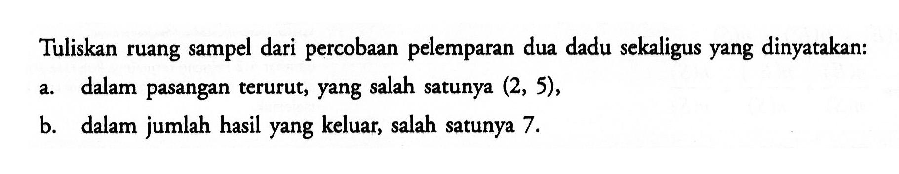 Tuliskan ruang sampel dari percobaan pelemparan dua dadu sekaligus yang dinyatakan:a. dalam pasangan terurut, yang salah satunya (2,5),b. dalam jumlah hasil yang keluar, salah satunya 7. 