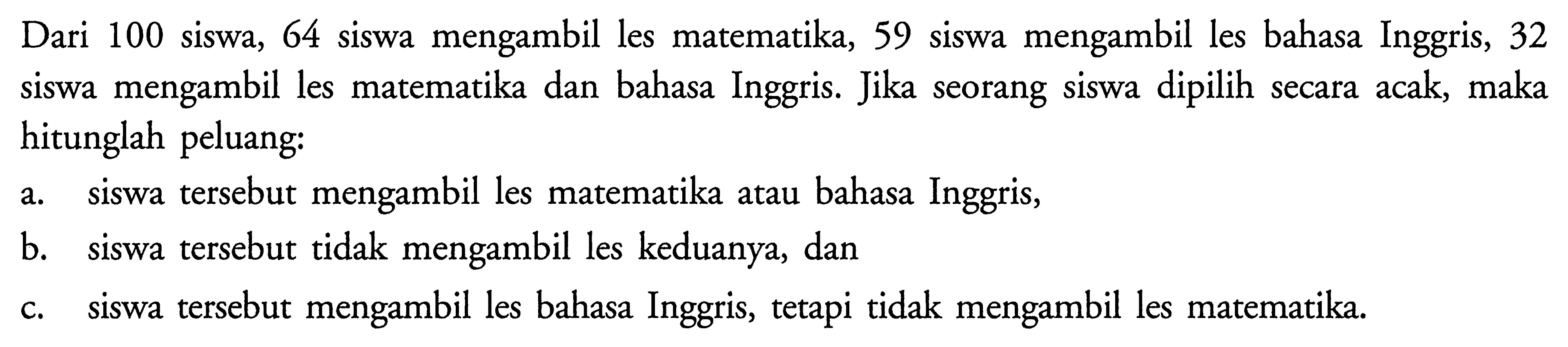 Dari 100 siswa, 64 siswa mengambil les matematika, 59 siswa mengambil les bahasa Inggris, 32 siswa mengambil les matematika dan bahasa Inggris. Jika seorang siswa dipilih secara acak, maka hitunglah peluang: a. siswa tersebut mengambil les matematika atau bahasa Inggris, b. siswa tersebut tidak mengambil les keduanya, dan c. siswa tersebut mengambil les bahasa Inggris, tetapi tidak mengambil les matematika.