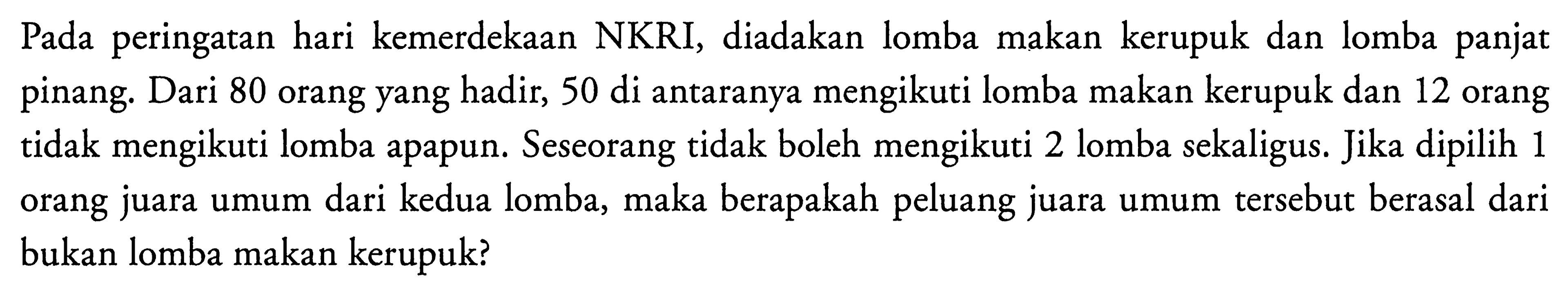 Pada peringatan hari kemerdekaan NKRI, diadakan lomba makan kerupuk dan lomba panjat pinang. Dari 80 orang yang hadir, 50 di antaranya mengikuti lomba makan kerupuk dan 12 orang tidak mengikuti lomba apapun. Seseorang tidak boleh mengikuti 2 lomba sekaligus. Jika dipilih 1 orang juara umum dari kedua lomba, maka berapakah peluang juara umum tersebut berasal dari bukan lomba makan kerupuk? 