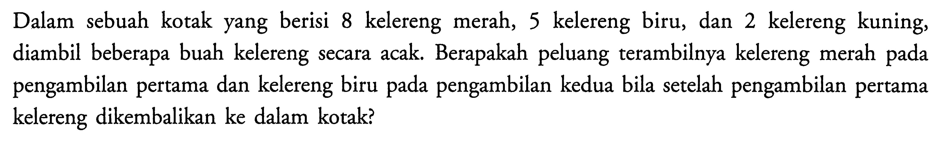 Dalam sebuah kotak yang berisi 8 kelereng merah, 5 kelereng biru, dan 2 kelereng kuning, diambil beberapa buah kelereng secara acak. Berapakah peluang terambilnya kelereng merah pada pengambilan pertama dan kelereng biru pada pengambilan kedua bila setelah pengambilan pertama kelereng dikembalikan ke dalam kotak? 