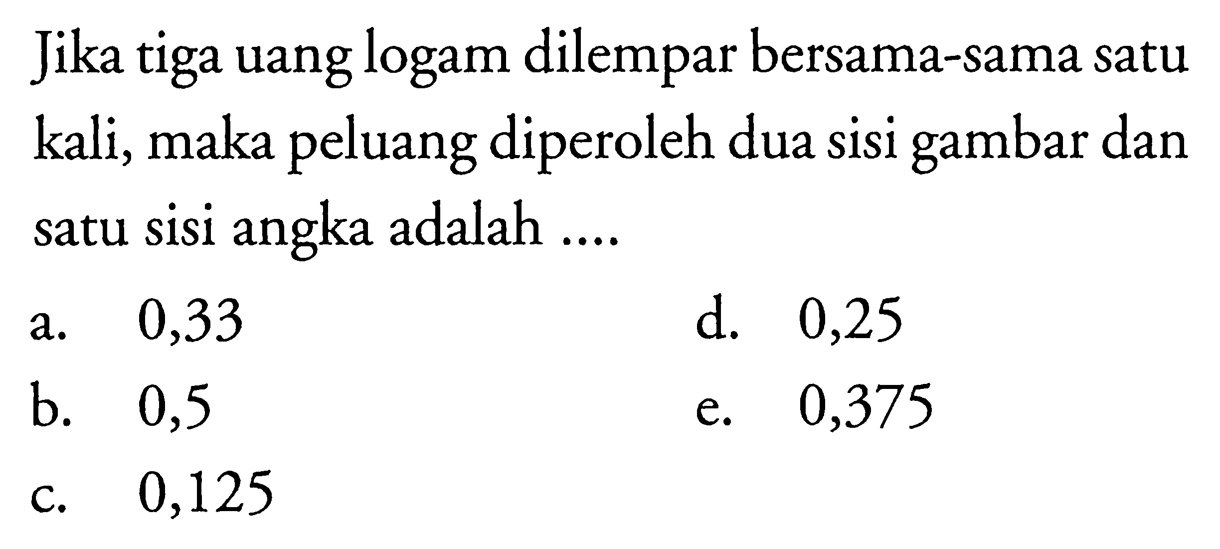 Jika tiga uang logam dilempar bersama-sama satu kali, maka peluang diperoleh dua sisi gambar dan satu sisi angka adalah ....a. 0,33d. 0,25b. 0,5e. 0,375c. 0,125