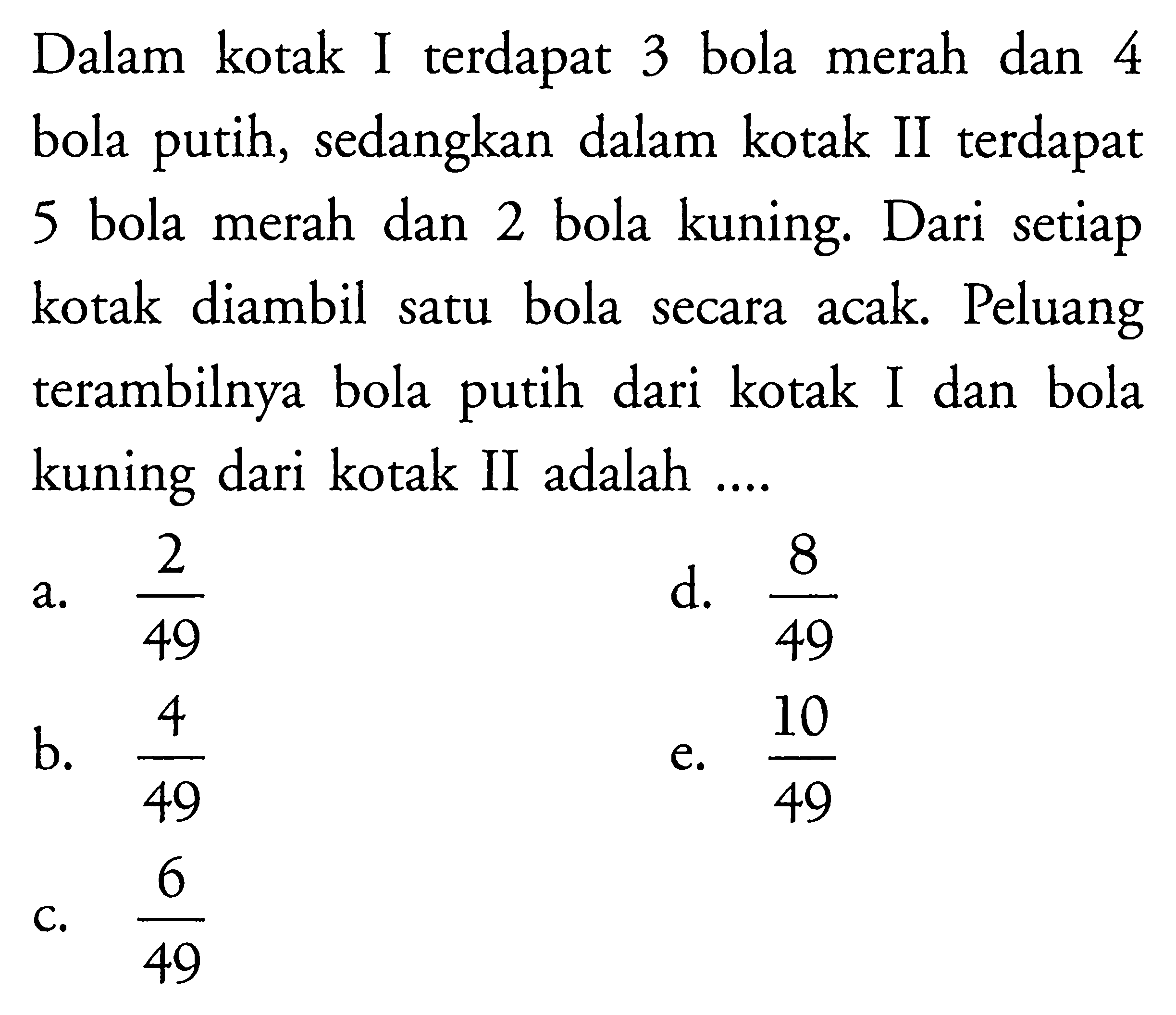 Dalam kotak I terdapat 3 bola merah dan 4 bola putih, sedangkan dalam kotak II terdapat 5 bola merah dan 2 bola kuning. Dari setiap kotak diambil satu bola secara acak. Peluang terambilnya bola putih dari kotak I dan bola kuning dari kotak II adalah ....