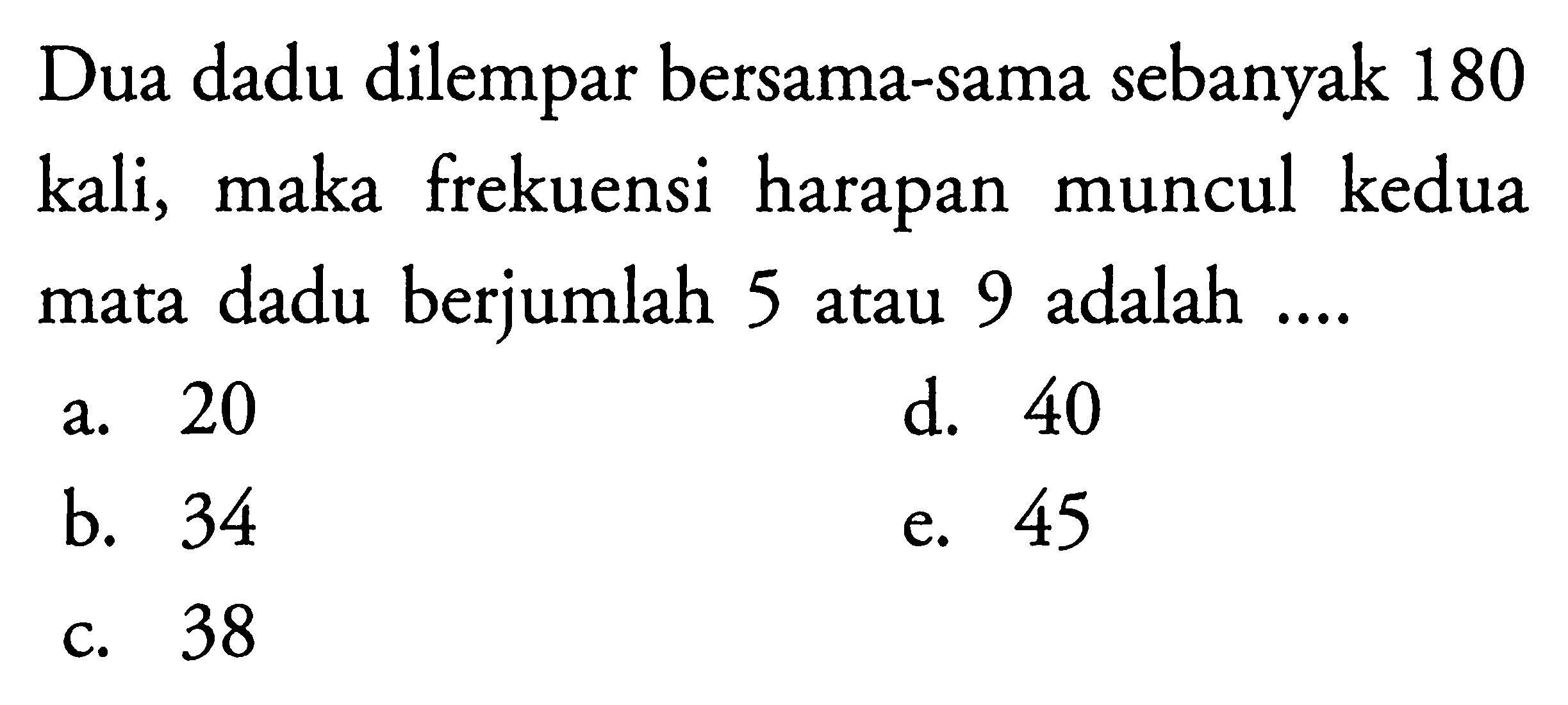 Dua dadu dilempar bersama-sama sebanyak 180 kali, maka frekuensi harapan muncul kedua mata dadu berjumlah 5 atau 9 adalah ....
