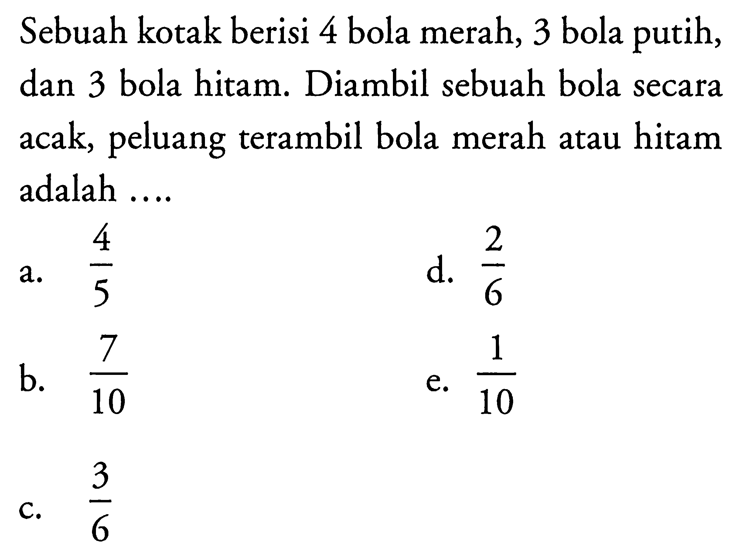 Sebuah kotak berisi 4 bola merah, 3 bola putih, dan 3 bola hitam. Diambil sebuah bola secara acak, peluang terambil bola merah atau hitam adalah ....a.  (4/5) d.  (2/6) b.  (7/10) e.  (1/10) c.  (3/6) 