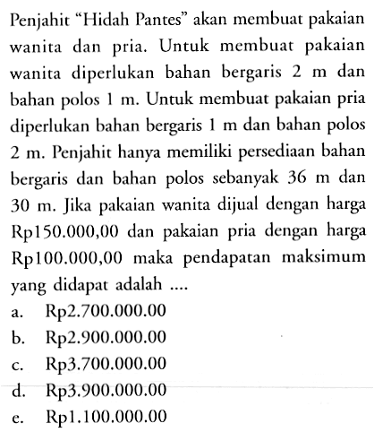 Penjahit "Hidah Pantes" akan membuat pakaian wanita dan pria. Untuk membuat pakaian wanita diperlukan bahan bergaris 2 m dan bahan polos 1 m. Untuk membuat pakaian pria diperlukan bahan bergaris 1 m dan bahan polos 2 m. Penjahit hanya memiliki persediaan bahan bergaris dan bahan polos sebanyak 36 m dan 30 m. Jika pakaian wanita dijual dengan harga m. Rp150.000,00 dan pakaian pria dengan harga Rp100.000,00 maka pendapatan maksimum yang didapat adalah ....