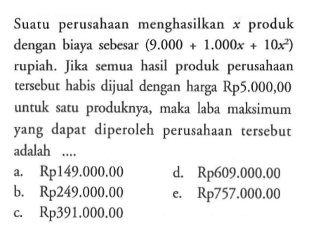 Suatu perusahaan menghasilkan x produk dengan biaya sebesar (9.000 + 1.000x + 10x^2) rupiah. Jika semua hasil produk perusahaan tersebut habis dijual dengan harga Rp5.000,00 untuk satu produknya, maka laba maksimum yang dapar diperoleh perusahaan tersebut adalah 
 
 a. Rp149.000.00 
 b. Rp249.000.00 
 c. Rp391.000.00
 d. Rp609.000.00 
 e. Rp757.000.00