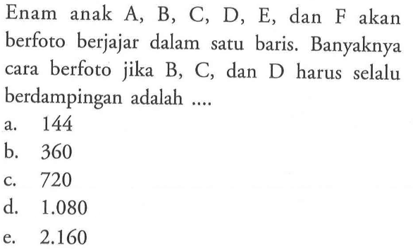 Enam anak A, B, C, D, E, dan F akan berfoto berjajar dalam satu baris. Banyaknya cara berfoto jika B, C, dan D harus selalu berdampingan adalah.... a. 144 b. 360 c. 720 d. 1.080 e. 2.160 