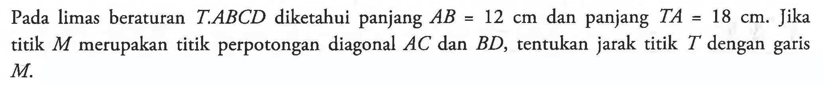 Pada limas beraturan T.ABCD diketahui panjang AB = 12 cm dan panjang TA = 18 cm. Jika titik M merupakan titik perpotongan diagonal AC dan BD, tentukan jarak titik T dengan garis M.