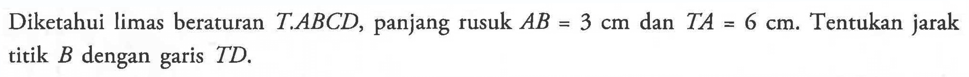 Diketahui limas beraturan T.ABCD, panjang rusuk AB = 3 cm dan TA = 6 cm. Tentukan jarak titik B dengan garis TD.