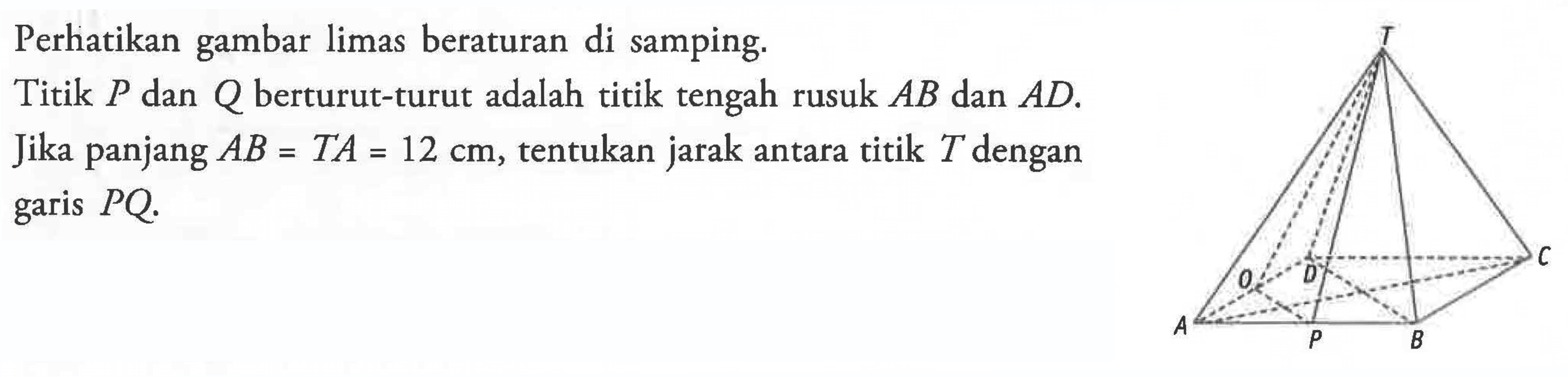 Perhatikan gambar limas beraturan di samping.Titik P dan Q berturut-turut adalah titik tengah rusuk AB dan AD. Jika panjang AB=TA=12 cm, tentukan jarak antara titik T dengan garis PQ. 