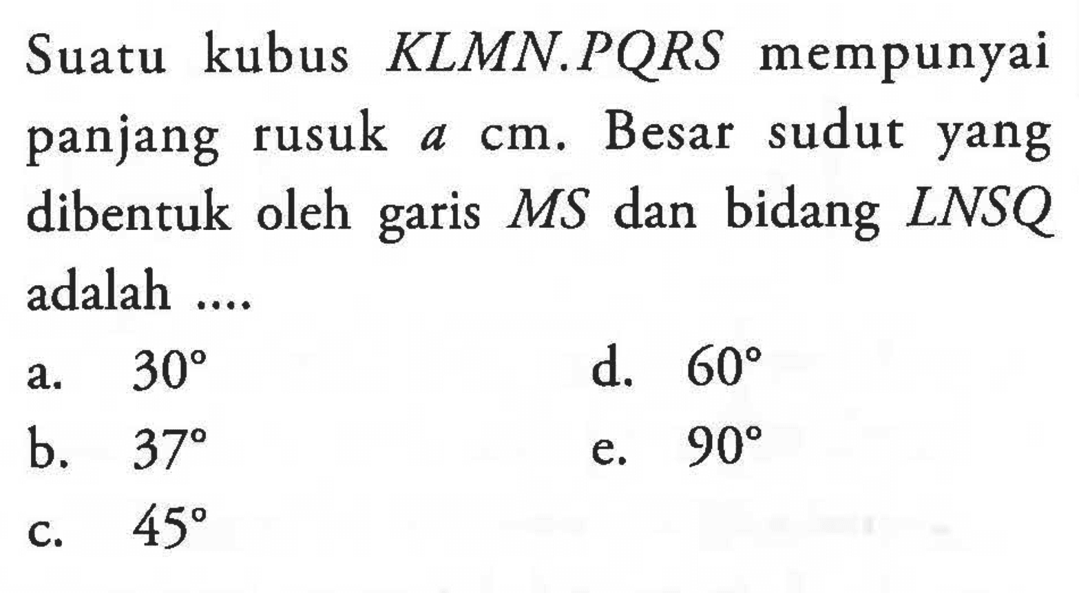 Suatu kubus KLMN.PQRS mempunyai panjang rusuk a cm. Besar sudut yang bidang dibentuk oleh garis MS dan bidang LNSQ adalah ....