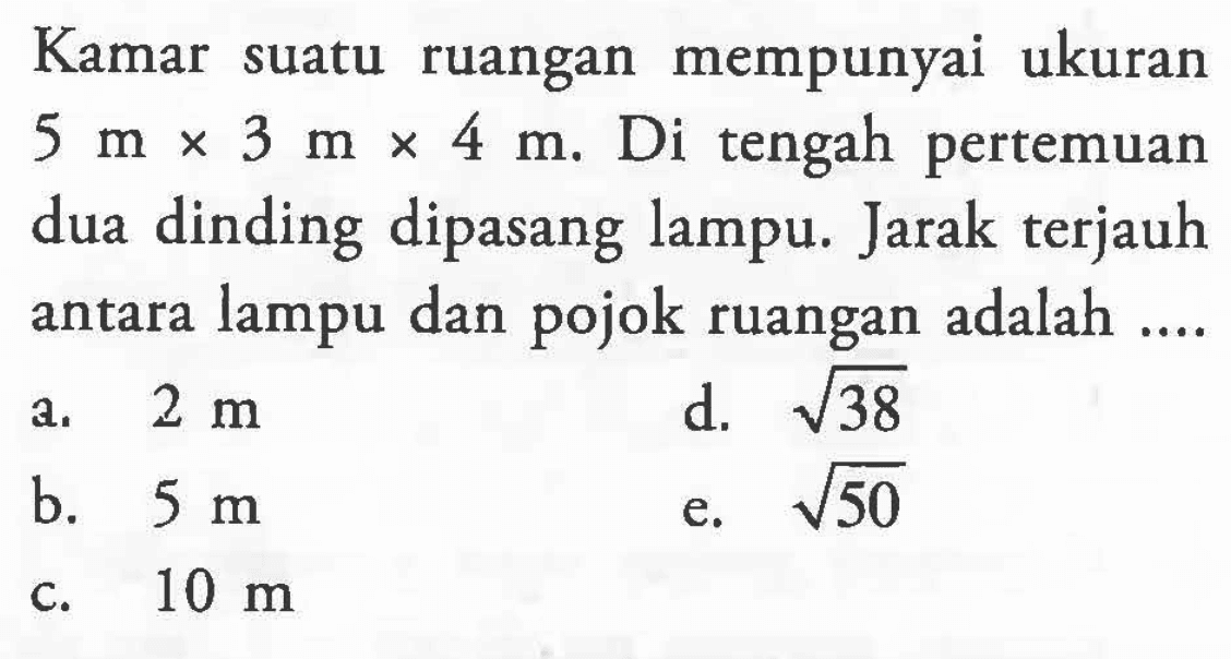 Kamar suatu ruangan mempunyai ukuran 5 m x 3 m x 4 m. Di tengah pertemuan dua dinding dipasang lampu. Jarak terjauh antara lampu dan pojok ruangan adalah ....