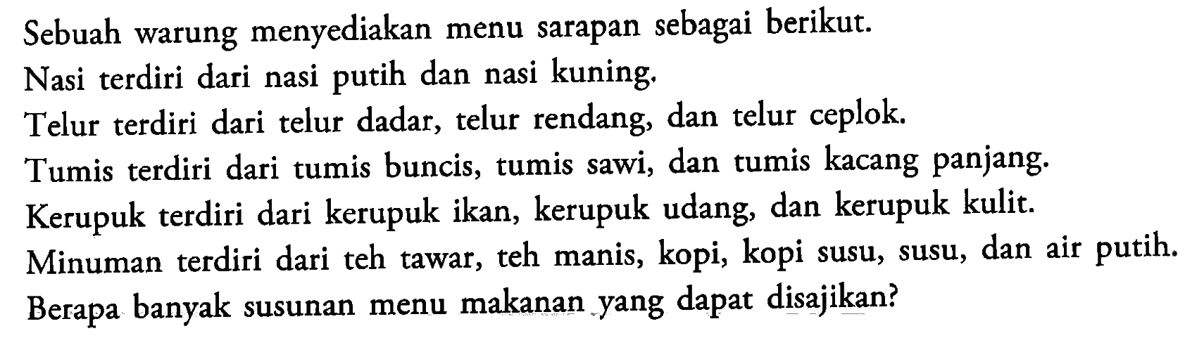 Sebuah warung menyediakan menu sarapan sebagai berikut.Nasi terdiri dari nasi putih dan nasi kuning.Telur terdiri dari telur dadar, telur rendang, dan telur ceplok.Tumis terdiri dari tumis buncis, tumis sawi, dan tumis kacang panjang.Kerupuk terdiri dari kerupuk ikan, kerupuk udang, dan kerupuk kulit.Minuman terdiri dari teh tawar, teh manis, kopi, kopi susu, susu, dan air putih.Berapa banyak susunan menu makanan yang dapat disajikan?