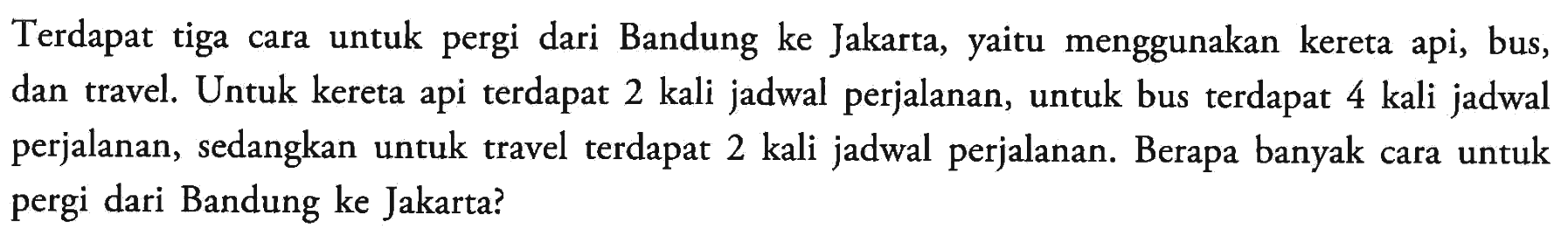 Terdapat tiga cara untuk pergi dari Bandung ke Jakarta, yaitu menggunakan kereta api, bus, dan travel. Untuk kereta api terdapat 2 kali jadwal perjalanan, untuk bus terdapat 4 kali jadwal perjalanan, sedangkan untuk travel terdapat 2 kali jadwal perjalanan. Berapa banyak cara untuk pergi dari Bandung ke Jakarta?