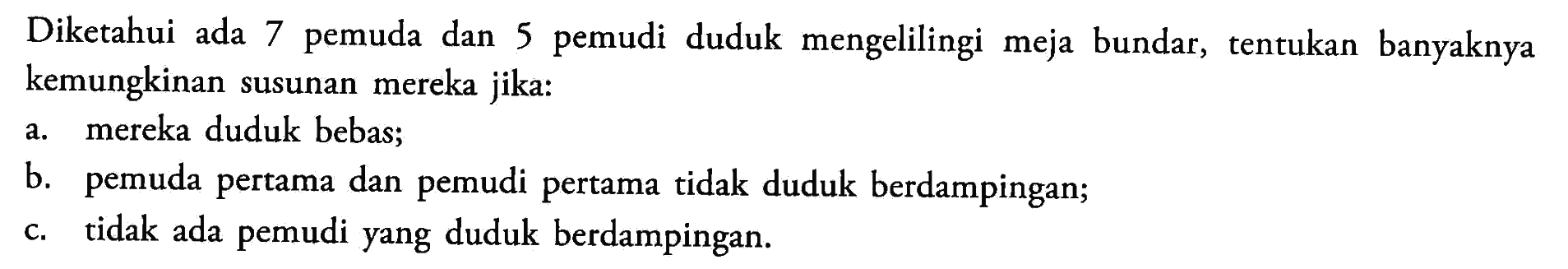 Diketahui ada 7 pemuda dan 5 pemudi duduk mengelilingi meja bundar, tentukan banyaknya kemungkinan susunan mereka jika:a. mereka duduk bebas;b. pemuda pertama dan pemudi pertama tidak duduk berdampingan;c. tidak ada pemudi yang duduk berdampingan.