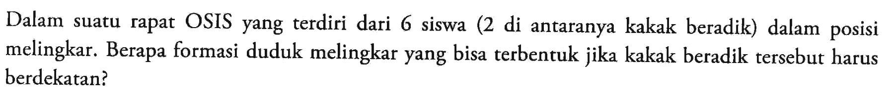 Dalam suatu rapat OSIS yang terdiri dari 6 siswa (2 di antaranya kakak beradik) dalam posisi melingkar. Berapa formasi duduk melingkar yang bisa terbentuk jika kakak beradik tersebut harus berdekatan?